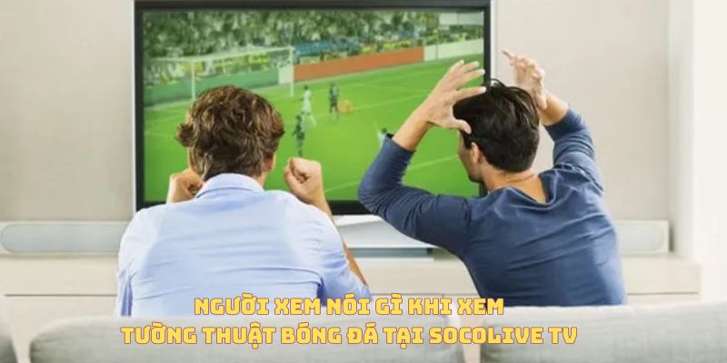 Người dùng nói gì khi xem tường thuật trực tiếp bóng đá tại Socolive TV