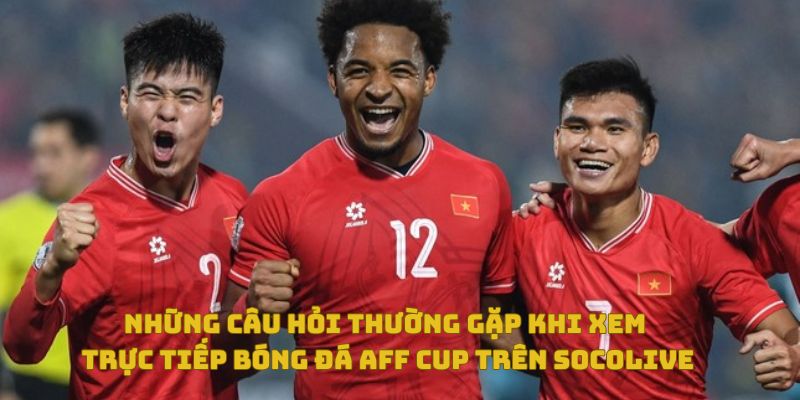 Những câu hỏi thường gặp khi xem trực tiếp bóng đá AFF Cup trên Socolive